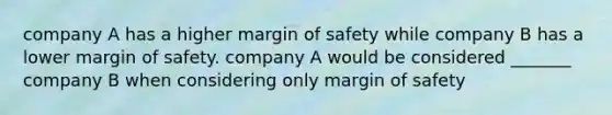 company A has a higher margin of safety while company B has a lower margin of safety. company A would be considered _______ company B when considering only margin of safety