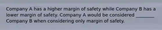 Company A has a higher margin of safety while Company B has a lower margin of safety. Company A would be considered ________ Company B when considering only margin of safety.