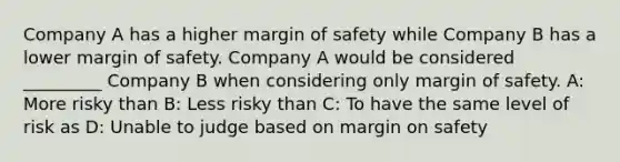 Company A has a higher margin of safety while Company B has a lower margin of safety. Company A would be considered _________ Company B when considering only margin of safety. A: More risky than B: Less risky than C: To have the same level of risk as D: Unable to judge based on margin on safety