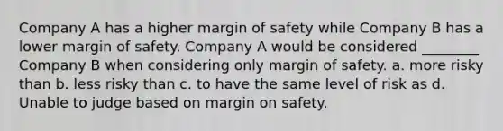 Company A has a higher <a href='https://www.questionai.com/knowledge/kzdyOdD4hN-margin-of-safety' class='anchor-knowledge'>margin of safety</a> while Company B has a lower margin of safety. Company A would be considered ________ Company B when considering only margin of safety. a. more risky than b. less risky than c. to have the same level of risk as d. Unable to judge based on margin on safety.