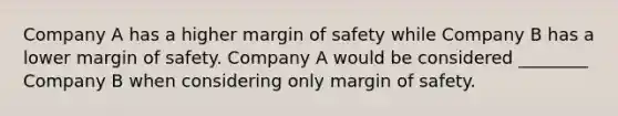 Company A has a higher <a href='https://www.questionai.com/knowledge/kzdyOdD4hN-margin-of-safety' class='anchor-knowledge'>margin of safety</a> while Company B has a lower margin of safety. Company A would be considered​ ________ Company B when considering only margin of safety.