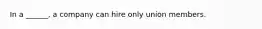 In a ______, a company can hire only union members.