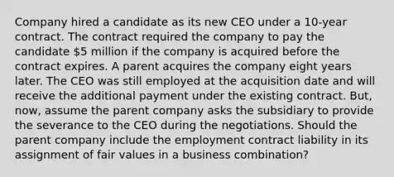 Company hired a candidate as its new CEO under a 10-year contract. The contract required the company to pay the candidate 5 million if the company is acquired before the contract expires. A parent acquires the company eight years later. The CEO was still employed at the acquisition date and will receive the additional payment under the existing contract. But, now, assume the parent company asks the subsidiary to provide the severance to the CEO during the negotiations. Should the parent company include the employment contract liability in its assignment of fair values in a business combination?