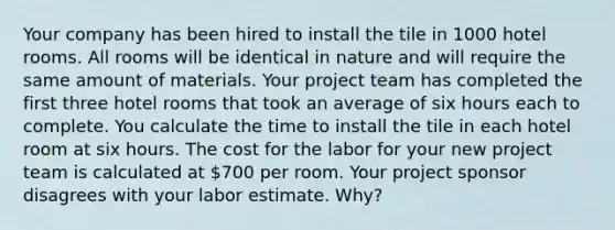 Your company has been hired to install the tile in 1000 hotel rooms. All rooms will be identical in nature and will require the same amount of materials. Your project team has completed the first three hotel rooms that took an average of six hours each to complete. You calculate the time to install the tile in each hotel room at six hours. The cost for the labor for your new project team is calculated at 700 per room. Your project sponsor disagrees with your labor estimate. Why?