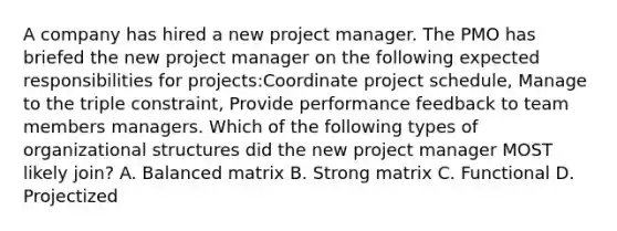 A company has hired a new project manager. The PMO has briefed the new project manager on the following expected responsibilities for projects:Coordinate project schedule, Manage to the triple constraint, Provide performance feedback to team members managers. Which of the following types of organizational structures did the new project manager MOST likely join? A. Balanced matrix B. Strong matrix C. Functional D. Projectized