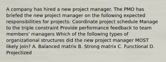 A company has hired a new project manager. The PMO has briefed the new project manager on the following expected responsibilities for projects: Coordinate project schedule Manage to the triple constraint Provide performance feedback to team members' managers Which of the following types of organizational structures did the new project manager MOST likely join? A. Balanced matrix B. Strong matrix C. Functional D. Projectized