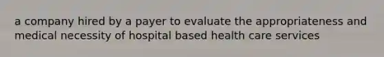 a company hired by a payer to evaluate the appropriateness and medical necessity of hospital based health care services