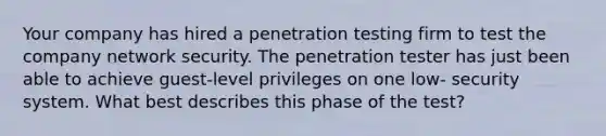 Your company has hired a penetration testing firm to test the company network security. The penetration tester has just been able to achieve guest-level privileges on one low- security system. What best describes this phase of the test?