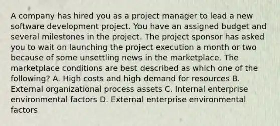 A company has hired you as a project manager to lead a new software development project. You have an assigned budget and several milestones in the project. The project sponsor has asked you to wait on launching the project execution a month or two because of some unsettling news in the marketplace. The marketplace conditions are best described as which one of the following? A. High costs and high demand for resources B. External organizational process assets C. Internal enterprise environmental factors D. External enterprise environmental factors