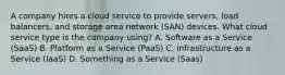 A company hires a cloud service to provide servers, load balancers, and storage area network (SAN) devices. What cloud service type is the company using? A. Software as a Service (SaaS) B. Platform as a Service (PaaS) C. Infrastructure as a Service (IaaS) D. Something as a Service (Saas)