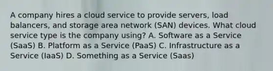 A company hires a cloud service to provide servers, load balancers, and storage area network (SAN) devices. What cloud service type is the company using? A. Software as a Service (SaaS) B. Platform as a Service (PaaS) C. Infrastructure as a Service (IaaS) D. Something as a Service (Saas)