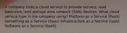 A company hires a cloud service to provide servers, load balancers, and storage area network (SAN) devices. What cloud service type is the company using? Platform as a Service (PaaS) Something as a Service (Saas) Infrastructure as a Service (IaaS) Software as a Service (SaaS)