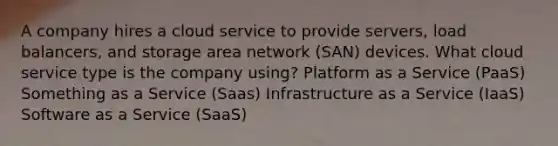 A company hires a cloud service to provide servers, load balancers, and storage area network (SAN) devices. What cloud service type is the company using? Platform as a Service (PaaS) Something as a Service (Saas) Infrastructure as a Service (IaaS) Software as a Service (SaaS)