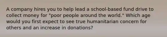 A company hires you to help lead a school-based fund drive to collect money for "poor people around the world." Which age would you first expect to see true humanitarian concern for others and an increase in donations?