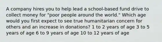 A company hires you to help lead a school-based fund drive to collect money for "poor people around the world." Which age would you first expect to see true humanitarian concern for others and an increase in donations? 1 to 2 years of age 3 to 5 years of age 6 to 9 years of age 10 to 12 years of age