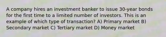 A company hires an investment banker to issue 30-year bonds for the first time to a limited number of investors. This is an example of which type of transaction? A) Primary market B) Secondary market C) Tertiary market D) Money market