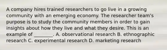 A company hires trained researchers to go live in a growing community with an emerging economy. The researcher​ team's purpose is to study the community members in order to gain insights about how they live and what they desire. This is an example of​ ________. A. observational research B. ethnographic research C. experimental research D. marketing research