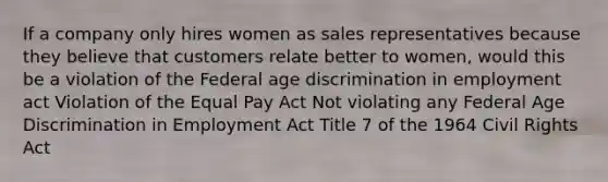 If a company only hires women as sales representatives because they believe that customers relate better to women, would this be a violation of the Federal age discrimination in employment act Violation of the Equal Pay Act Not violating any Federal Age Discrimination in Employment Act Title 7 of the 1964 Civil Rights Act