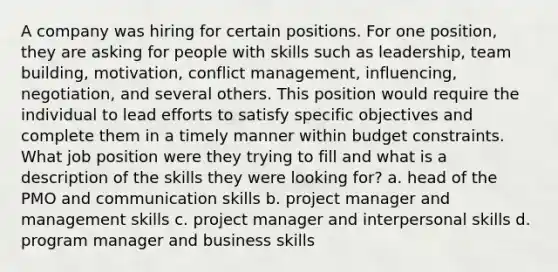 A company was hiring for certain positions. For one position, they are asking for people with skills such as leadership, team building, motivation, conflict management, influencing, negotiation, and several others. This position would require the individual to lead efforts to satisfy specific objectives and complete them in a timely manner within budget constraints. What job position were they trying to fill and what is a description of the skills they were looking for? a. head of the PMO and communication skills b. project manager and management skills c. project manager and interpersonal skills d. program manager and business skills