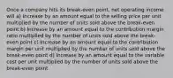 Once a company hits its break-even point, net operating income will a) Increase by an amount equal to the selling price per unit multiplied by the number of units sold above the break-even point b) Increase by an amount equal to the contribution margin ratio multiplied by the number of units sold above the break-even point c) Increase by an amount equal to the contribution margin per unit multiplied by the number of units sold above the break-even point d) Increase by an amount equal to the variable cost per unit multiplied by the number of units sold above the break-even point