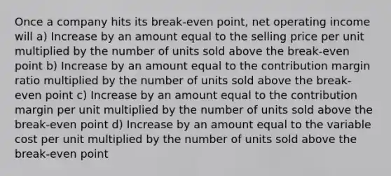 Once a company hits its break-even point, net operating income will a) Increase by an amount equal to the selling price per unit multiplied by the number of units sold above the break-even point b) Increase by an amount equal to the contribution margin ratio multiplied by the number of units sold above the break-even point c) Increase by an amount equal to the contribution margin per unit multiplied by the number of units sold above the break-even point d) Increase by an amount equal to the variable cost per unit multiplied by the number of units sold above the break-even point