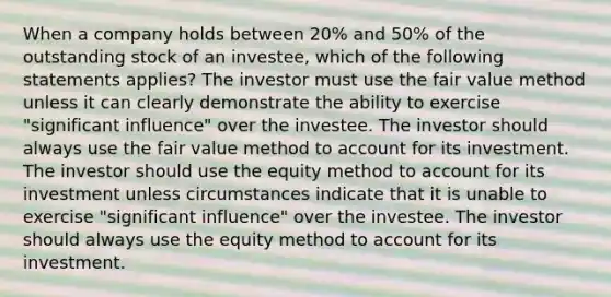 When a company holds between 20% and 50% of the outstanding stock of an investee, which of the following statements applies? The investor must use the fair value method unless it can clearly demonstrate the ability to exercise "significant influence" over the investee. The investor should always use the fair value method to account for its investment. The investor should use the equity method to account for its investment unless circumstances indicate that it is unable to exercise "significant influence" over the investee. The investor should always use the equity method to account for its investment.