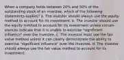 When a company holds between 20% and 50% of the outstanding stock of an investee, which of the following statements applies? a. The investor should always use the equity method to account for its investment. b. The investor should use the equity method to account for its investment unless circum-stances indicate that it is unable to exercise "significant influence" over the investee. c. The investor must use the fair value method unless it can clearly demonstrate the ability to exercise "significant influence" over the investee. d. The investor should always use the fair value method to account for its investment.