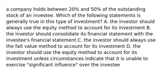 a company holds between 20% and 50% of the outstanding stock of an investee. Which of the following statements is generally true in this type of investment? A. the investor should always use the equity method to account for its investment B. the investor should consolidate its financial statement with the investee's financial statement C. the investor should always use the fait value method to account for its investment D. the investor should use the equity method to account for its investment unless circumstances indicate that it is unable to exercise "significant influence" over the investee