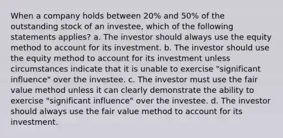 When a company holds between 20% and 50% of the outstanding stock of an investee, which of the following statements applies? a. The investor should always use the equity method to account for its investment. b. The investor should use the equity method to account for its investment unless circumstances indicate that it is unable to exercise "significant influence" over the investee. c. The investor must use the fair value method unless it can clearly demonstrate the ability to exercise "significant influence" over the investee. d. The investor should always use the fair value method to account for its investment.