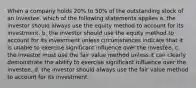 When a company holds 20% to 50% of the outstanding stock of an investee, which of the following statements applies a. the investor should always use the equity method to account for its investment. b. the investor should use the equity method to account for its investment unless circumstances indicate that it is unable to exercise significant influence over the investee. c. the investor must use the fair value method unless it can clearly demonstrate the ability to exercise significant influence over the investee. d. the investor should always use the fair value method to account for its investment.