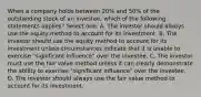 When a company holds between 20% and 50% of the outstanding stock of an investee, which of the following statements applies? Select one: A. The investor should always use the equity method to account for its investment. B. The investor should use the equity method to account for its investment unless circumstances indicate that it is unable to exercise "significant influence" over the investee. C. The investor must use the fair value method unless it can clearly demonstrate the ability to exercise "significant influence" over the investee. D. The investor should always use the fair value method to account for its investment.