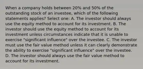 When a company holds between 20% and 50% of the outstanding stock of an investee, which of the following statements applies? Select one: A. The investor should always use the equity method to account for its investment. B. The investor should use the equity method to account for its investment unless circumstances indicate that it is unable to exercise "significant influence" over the investee. C. The investor must use the fair value method unless it can clearly demonstrate the ability to exercise "significant influence" over the investee. D. The investor should always use the fair value method to account for its investment.