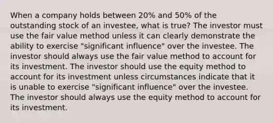 When a company holds between 20% and 50% of the outstanding stock of an investee, what is true? The investor must use the fair value method unless it can clearly demonstrate the ability to exercise "significant influence" over the investee. The investor should always use the fair value method to account for its investment. The investor should use the equity method to account for its investment unless circumstances indicate that it is unable to exercise "significant influence" over the investee. The investor should always use the equity method to account for its investment.