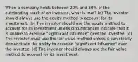 When a company holds between 20% and 50% of the outstanding stock of an investee, what is true? (a) The investor should always use the equity method to account for its investment. (b) The investor should use the equity method to account for its investment unless circumstances indicate that it is unable to exercise "significant influence" over the investee. (c) The investor must use the fair value method unless it can clearly demonstrate the ability to exercise "significant influence" over the investee. (d) The investor should always use the fair value method to account for its investment.