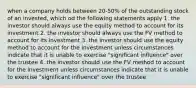 when a company holds between 20-50% of the outstanding stock of an invested, which od the following statements apply 1. the investor should always use the equity method to account for its investment 2. the investor should always use the FV method to account for its investment 3. the investor should use the equity method to account for the investment unless circumstances indicate that it is unable to exercise "significant influence" over the trustee 4. the investor should use the FV method to account for the investment unless circumstances indicate that it is unable to exercise "significant influence" over the trustee