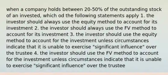 when a company holds between 20-50% of the outstanding stock of an invested, which od the following statements apply 1. the investor should always use the equity method to account for its investment 2. the investor should always use the FV method to account for its investment 3. the investor should use the equity method to account for the investment unless circumstances indicate that it is unable to exercise "significant influence" over the trustee 4. the investor should use the FV method to account for the investment unless circumstances indicate that it is unable to exercise "significant influence" over the trustee