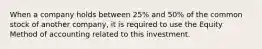 When a company holds between 25% and 50% of the common stock of another company, it is required to use the Equity Method of accounting related to this investment.