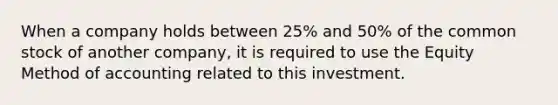 When a company holds between 25% and 50% of the common stock of another company, it is required to use the Equity Method of accounting related to this investment.