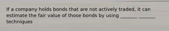 If a company holds bonds that are not actively traded, it can estimate the fair value of those bonds by using _______ _______ techniques