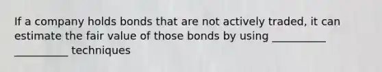 If a company holds bonds that are not actively traded, it can estimate the fair value of those bonds by using __________ __________ techniques