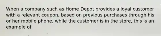 When a company such as Home Depot provides a loyal customer with a relevant coupon, based on previous purchases through his or her mobile phone, while the customer is in the store, this is an example of