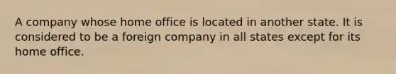 A company whose home office is located in another state. It is considered to be a foreign company in all states except for its home office.