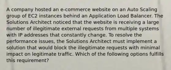 A company hosted an e-commerce website on an Auto Scaling group of EC2 instances behind an Application Load Balancer. The Solutions Architect noticed that the website is receiving a large number of illegitimate external requests from multiple systems with IP addresses that constantly change. To resolve the performance issues, the Solutions Architect must implement a solution that would block the illegitimate requests with minimal impact on legitimate traffic. Which of the following options fulfills this requirement?