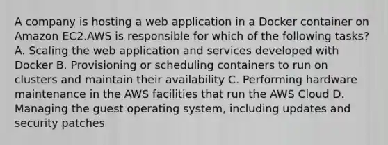 A company is hosting a web application in a Docker container on Amazon EC2.AWS is responsible for which of the following tasks? A. Scaling the web application and services developed with Docker B. Provisioning or scheduling containers to run on clusters and maintain their availability C. Performing hardware maintenance in the AWS facilities that run the AWS Cloud D. Managing the guest operating system, including updates and security patches