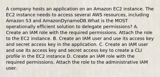 A company hosts an application on an Amazon EC2 instance. The EC2 instance needs to access several AWS resources, including Amazon S3 and AmazonDynamoDB.What is the MOST operationally efficient solution to delegate permissions? A. Create an IAM role with the required permissions. Attach the role to the EC2 instance. B. Create an IAM user and use its access key and secret access key in the application. C. Create an IAM user and use its access key and secret access key to create a CLI profile in the EC2 instance D. Create an IAM role with the required permissions. Attach the role to the administrative IAM user.