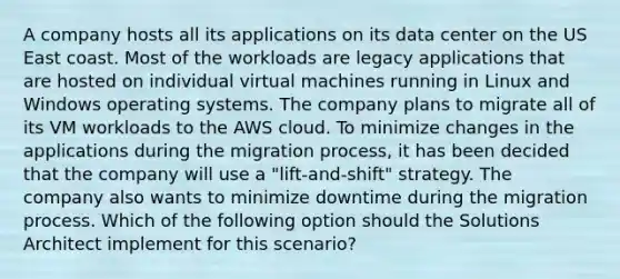 A company hosts all its applications on its data center on the US East coast. Most of the workloads are legacy applications that are hosted on individual virtual machines running in Linux and Windows operating systems. The company plans to migrate all of its VM workloads to the AWS cloud. To minimize changes in the applications during the migration process, it has been decided that the company will use a "lift-and-shift" strategy. The company also wants to minimize downtime during the migration process. Which of the following option should the Solutions Architect implement for this scenario?