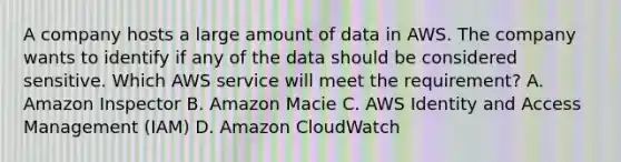 A company hosts a large amount of data in AWS. The company wants to identify if any of the data should be considered sensitive. Which AWS service will meet the requirement? A. Amazon Inspector B. Amazon Macie C. AWS Identity and Access Management (IAM) D. Amazon CloudWatch