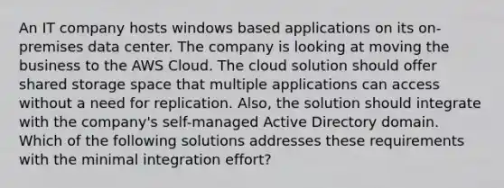 An IT company hosts windows based applications on its on-premises data center. The company is looking at moving the business to the AWS Cloud. The cloud solution should offer shared storage space that multiple applications can access without a need for replication. Also, the solution should integrate with the company's self-managed Active Directory domain. Which of the following solutions addresses these requirements with the minimal integration effort?