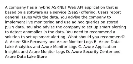 A company has a hybrid ASP.NET Web API application that is based on a software as a service (SaaS) offering. Users report general issues with the data. You advise the company to implement live monitoring and use ad hoc queries on stored JSON data. You also advise the company to set up smart alerting to detect anomalies in the data. You need to recommend a solution to set up smart alerting. What should you recommend? A. Azure Site Recovery and Azure Monitor Logs B. Azure Data Lake Analytics and Azure Monitor Logs C. Azure Application Insights and Azure Monitor Logs D. Azure Security Center and Azure Data Lake Store