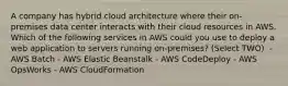 A company has hybrid cloud architecture where their on-premises data center interacts with their cloud resources in AWS. Which of the following services in AWS could you use to deploy a web application to servers running on-premises? (Select TWO) ​ - AWS Batch - AWS Elastic Beanstalk - AWS CodeDeploy​ - AWS OpsWorks​ - AWS CloudFormation